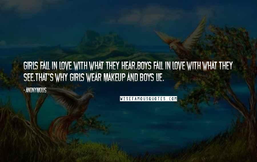 Anonymous Quotes: Girls fall in love with what they hear.Boys fall in love with what they see.That's why girls wear makeup and boys lie.
