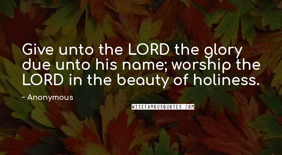 Anonymous Quotes: Give unto the LORD the glory due unto his name; worship the LORD in the beauty of holiness.