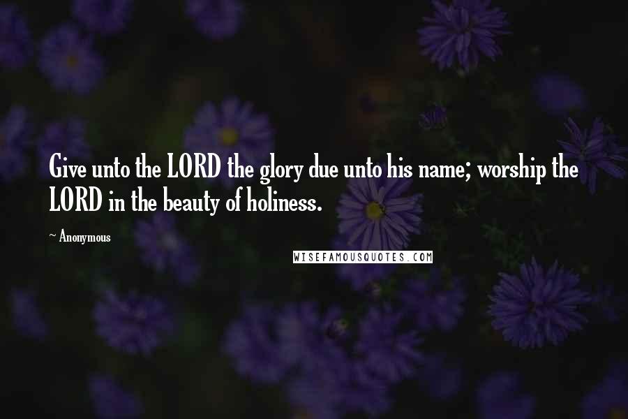 Anonymous Quotes: Give unto the LORD the glory due unto his name; worship the LORD in the beauty of holiness.