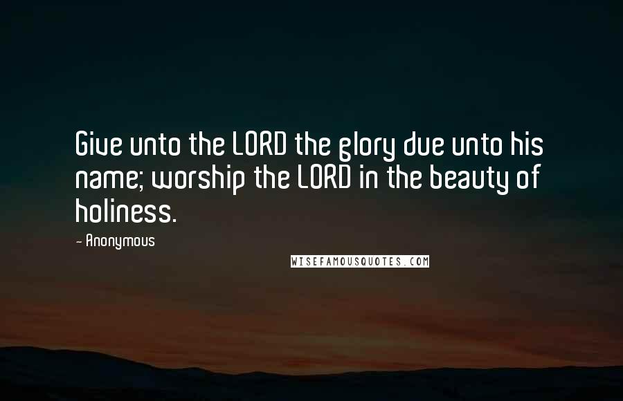 Anonymous Quotes: Give unto the LORD the glory due unto his name; worship the LORD in the beauty of holiness.