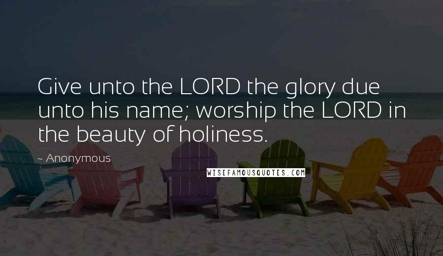 Anonymous Quotes: Give unto the LORD the glory due unto his name; worship the LORD in the beauty of holiness.