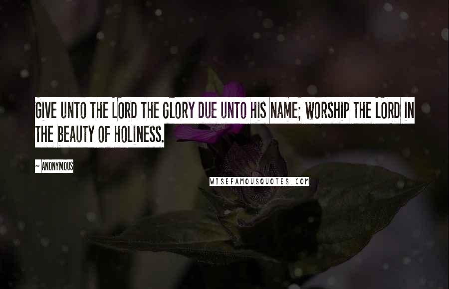 Anonymous Quotes: Give unto the LORD the glory due unto his name; worship the LORD in the beauty of holiness.