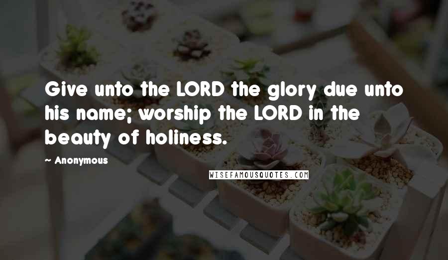 Anonymous Quotes: Give unto the LORD the glory due unto his name; worship the LORD in the beauty of holiness.