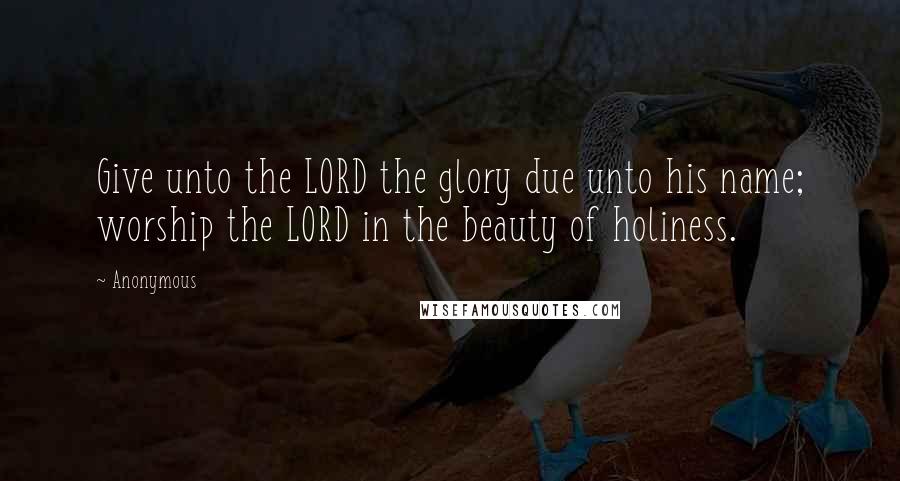 Anonymous Quotes: Give unto the LORD the glory due unto his name; worship the LORD in the beauty of holiness.