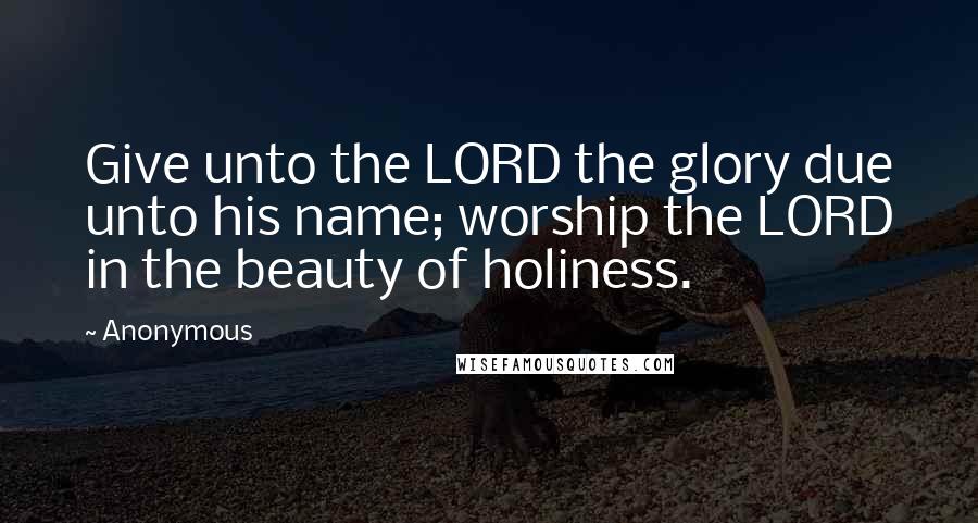 Anonymous Quotes: Give unto the LORD the glory due unto his name; worship the LORD in the beauty of holiness.