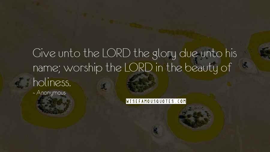 Anonymous Quotes: Give unto the LORD the glory due unto his name; worship the LORD in the beauty of holiness.