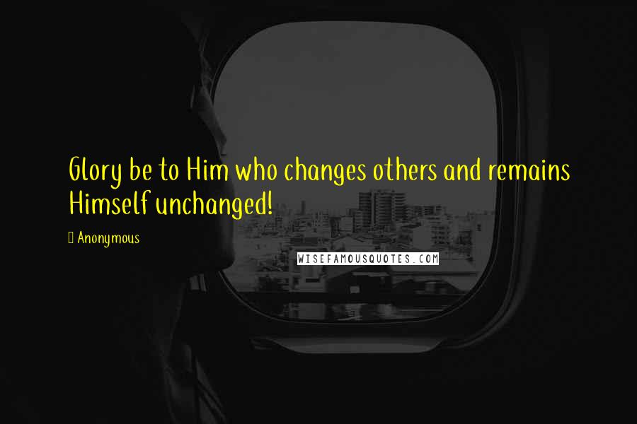Anonymous Quotes: Glory be to Him who changes others and remains Himself unchanged!