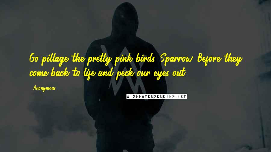 Anonymous Quotes: Go pillage the pretty pink birds, Sparrow. Before they come back to life and peck our eyes out.