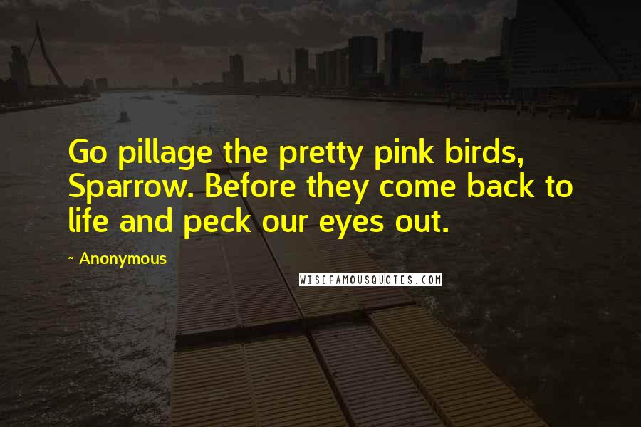 Anonymous Quotes: Go pillage the pretty pink birds, Sparrow. Before they come back to life and peck our eyes out.