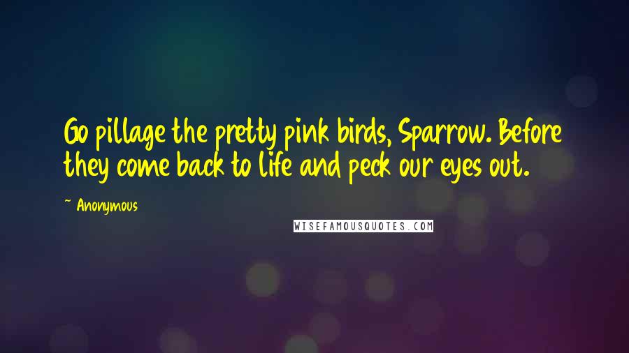 Anonymous Quotes: Go pillage the pretty pink birds, Sparrow. Before they come back to life and peck our eyes out.