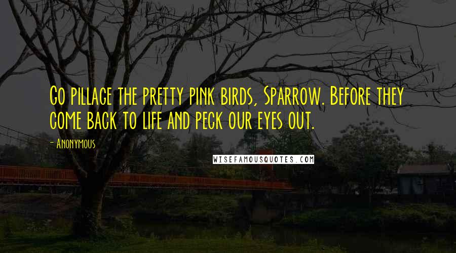 Anonymous Quotes: Go pillage the pretty pink birds, Sparrow. Before they come back to life and peck our eyes out.