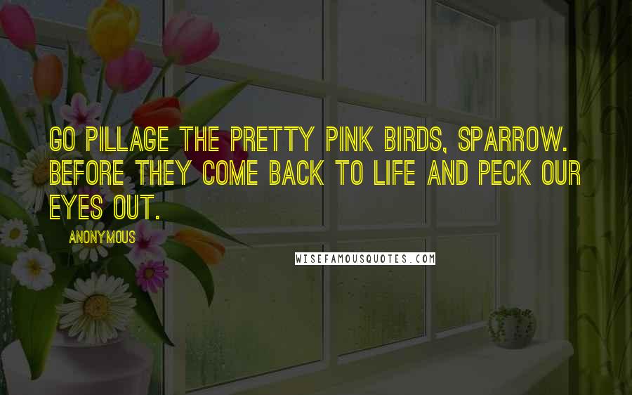 Anonymous Quotes: Go pillage the pretty pink birds, Sparrow. Before they come back to life and peck our eyes out.