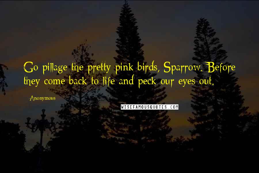 Anonymous Quotes: Go pillage the pretty pink birds, Sparrow. Before they come back to life and peck our eyes out.