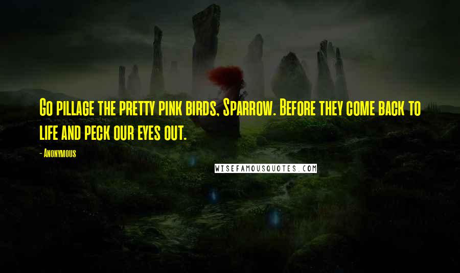 Anonymous Quotes: Go pillage the pretty pink birds, Sparrow. Before they come back to life and peck our eyes out.