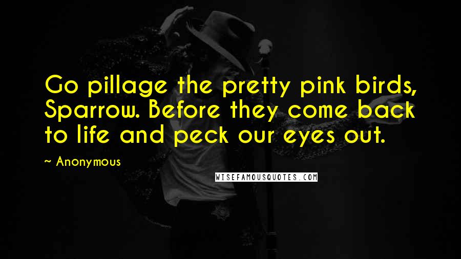 Anonymous Quotes: Go pillage the pretty pink birds, Sparrow. Before they come back to life and peck our eyes out.