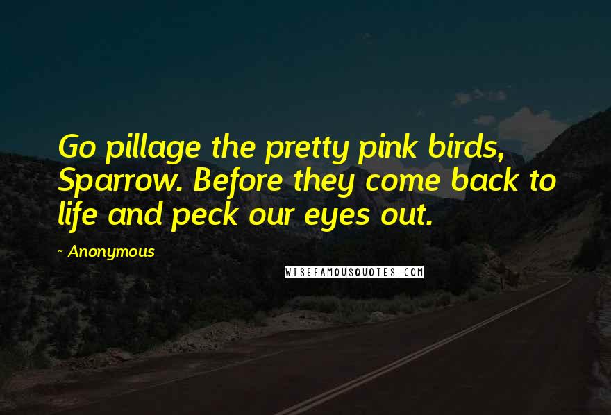 Anonymous Quotes: Go pillage the pretty pink birds, Sparrow. Before they come back to life and peck our eyes out.