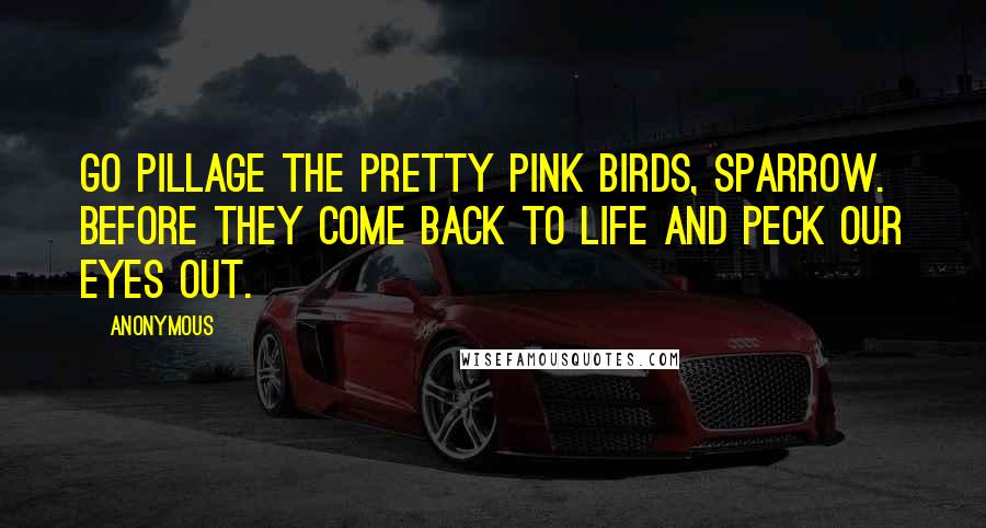 Anonymous Quotes: Go pillage the pretty pink birds, Sparrow. Before they come back to life and peck our eyes out.