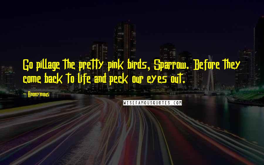 Anonymous Quotes: Go pillage the pretty pink birds, Sparrow. Before they come back to life and peck our eyes out.