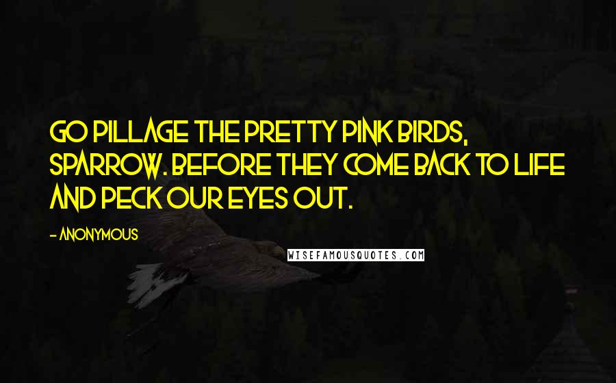 Anonymous Quotes: Go pillage the pretty pink birds, Sparrow. Before they come back to life and peck our eyes out.