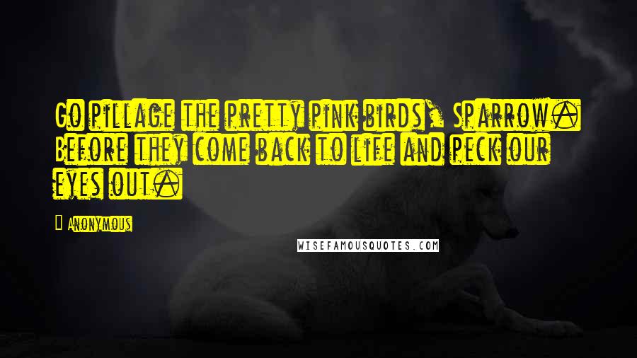 Anonymous Quotes: Go pillage the pretty pink birds, Sparrow. Before they come back to life and peck our eyes out.