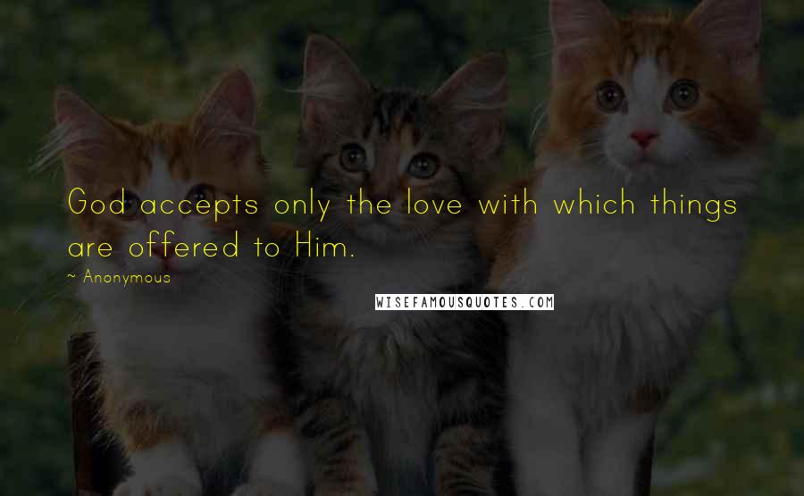 Anonymous Quotes: God accepts only the love with which things are offered to Him.