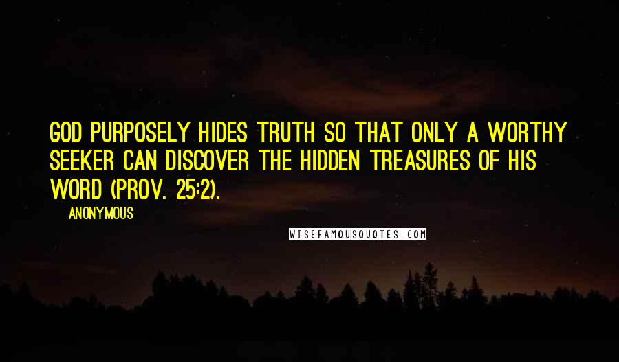 Anonymous Quotes: God purposely hides truth so that only a worthy seeker can discover the hidden treasures of His Word (Prov. 25:2).