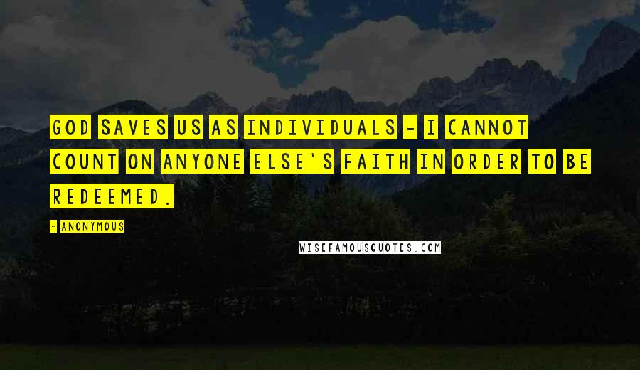 Anonymous Quotes: God saves us as individuals - I cannot count on anyone else's faith in order to be redeemed.