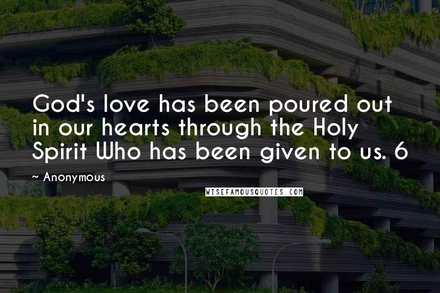 Anonymous Quotes: God's love has been poured out in our hearts through the Holy Spirit Who has been given to us. 6