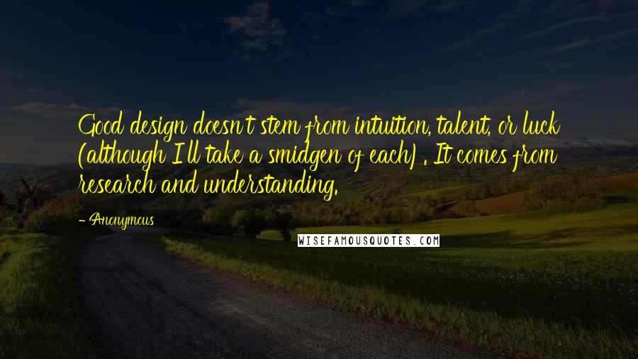 Anonymous Quotes: Good design doesn't stem from intuition, talent, or luck (although I'll take a smidgen of each). It comes from research and understanding.