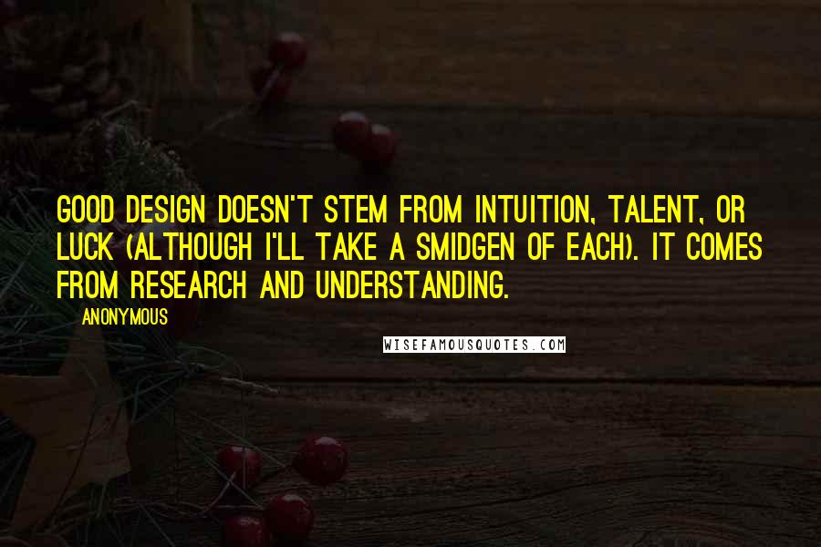 Anonymous Quotes: Good design doesn't stem from intuition, talent, or luck (although I'll take a smidgen of each). It comes from research and understanding.