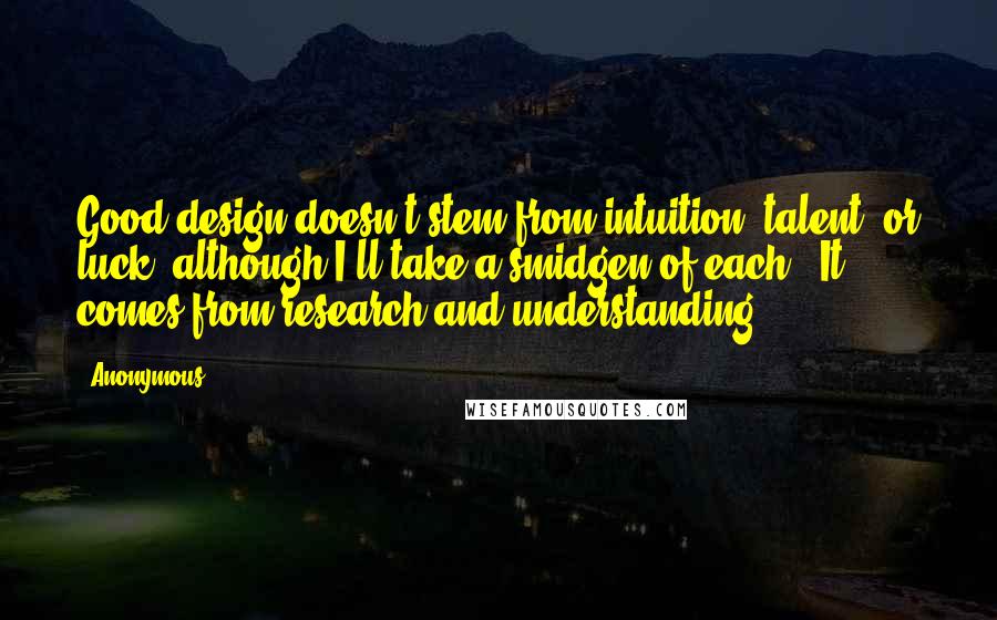 Anonymous Quotes: Good design doesn't stem from intuition, talent, or luck (although I'll take a smidgen of each). It comes from research and understanding.