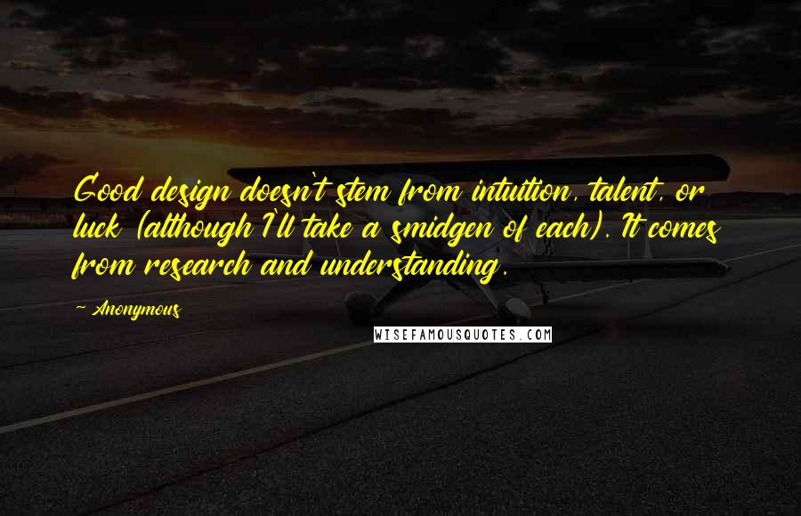 Anonymous Quotes: Good design doesn't stem from intuition, talent, or luck (although I'll take a smidgen of each). It comes from research and understanding.