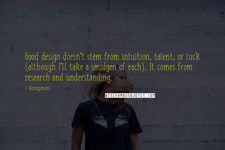 Anonymous Quotes: Good design doesn't stem from intuition, talent, or luck (although I'll take a smidgen of each). It comes from research and understanding.
