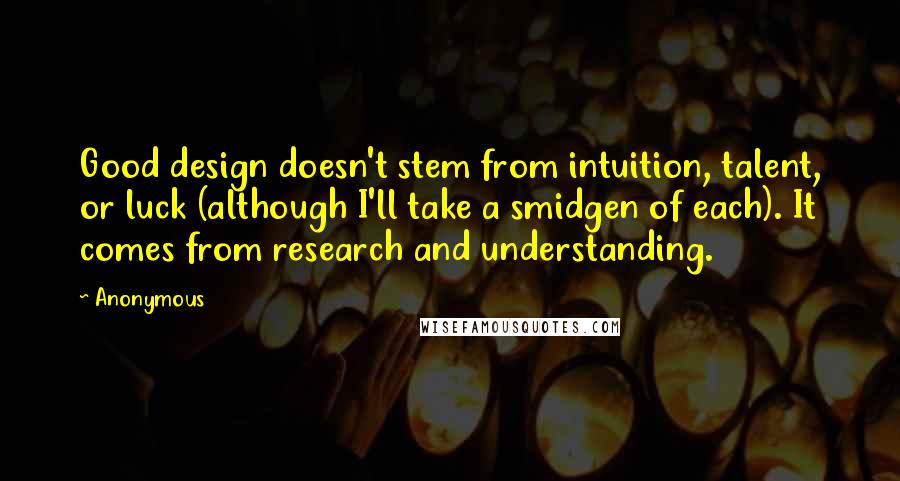 Anonymous Quotes: Good design doesn't stem from intuition, talent, or luck (although I'll take a smidgen of each). It comes from research and understanding.