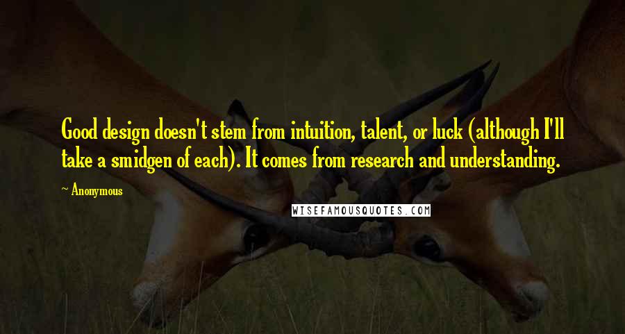 Anonymous Quotes: Good design doesn't stem from intuition, talent, or luck (although I'll take a smidgen of each). It comes from research and understanding.