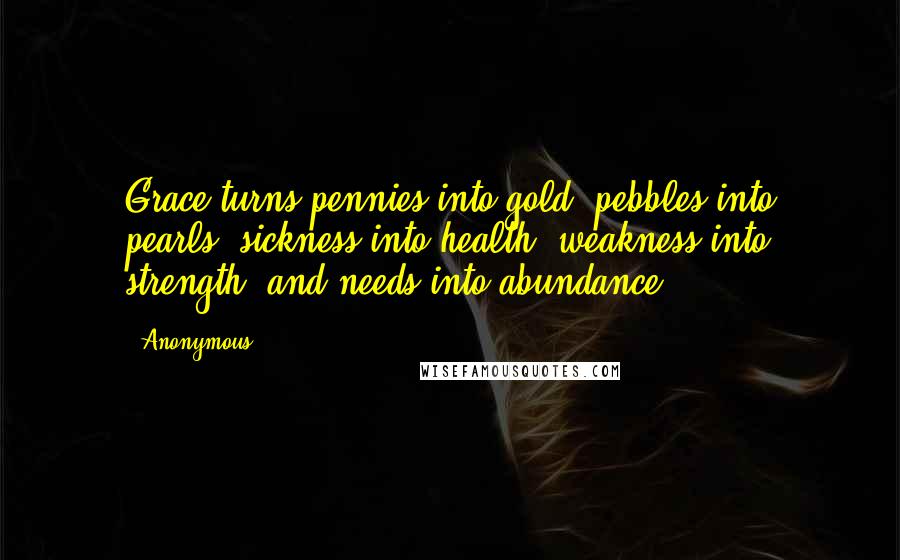 Anonymous Quotes: Grace turns pennies into gold, pebbles into pearls, sickness into health, weakness into strength, and needs into abundance.