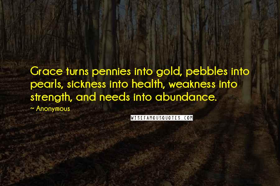 Anonymous Quotes: Grace turns pennies into gold, pebbles into pearls, sickness into health, weakness into strength, and needs into abundance.