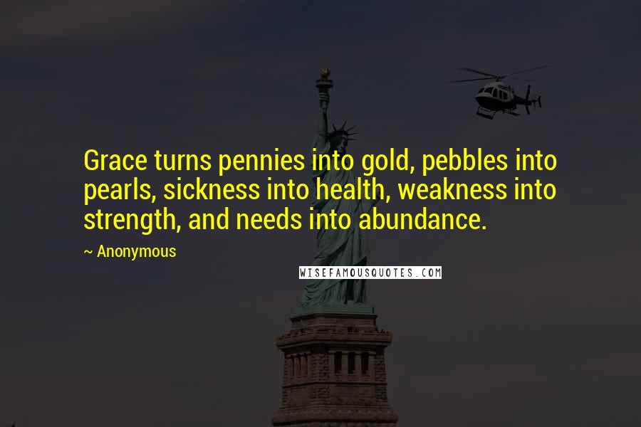 Anonymous Quotes: Grace turns pennies into gold, pebbles into pearls, sickness into health, weakness into strength, and needs into abundance.