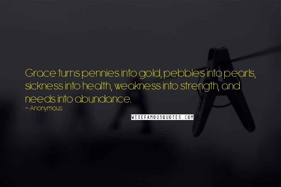 Anonymous Quotes: Grace turns pennies into gold, pebbles into pearls, sickness into health, weakness into strength, and needs into abundance.