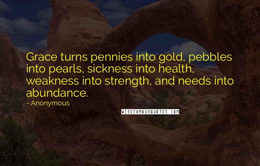 Anonymous Quotes: Grace turns pennies into gold, pebbles into pearls, sickness into health, weakness into strength, and needs into abundance.