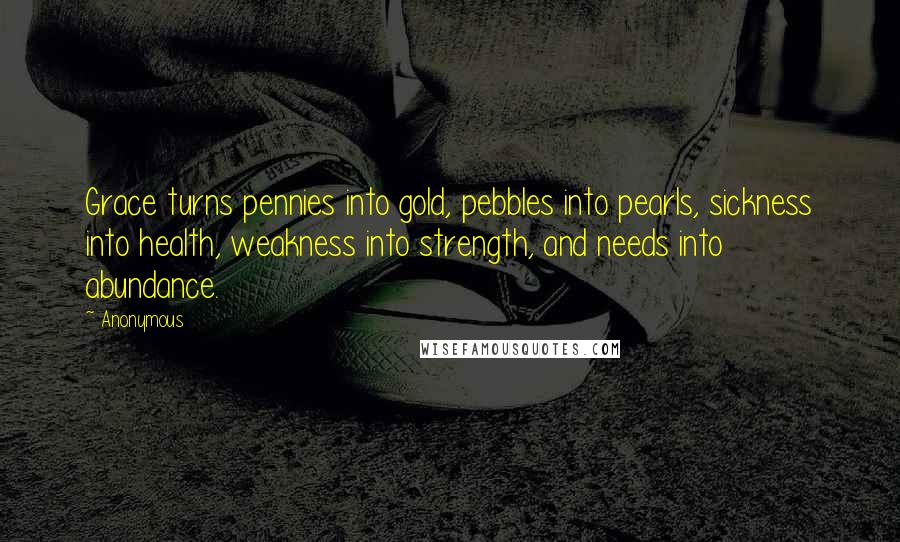 Anonymous Quotes: Grace turns pennies into gold, pebbles into pearls, sickness into health, weakness into strength, and needs into abundance.