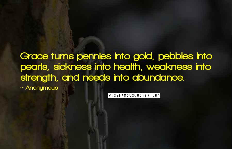 Anonymous Quotes: Grace turns pennies into gold, pebbles into pearls, sickness into health, weakness into strength, and needs into abundance.