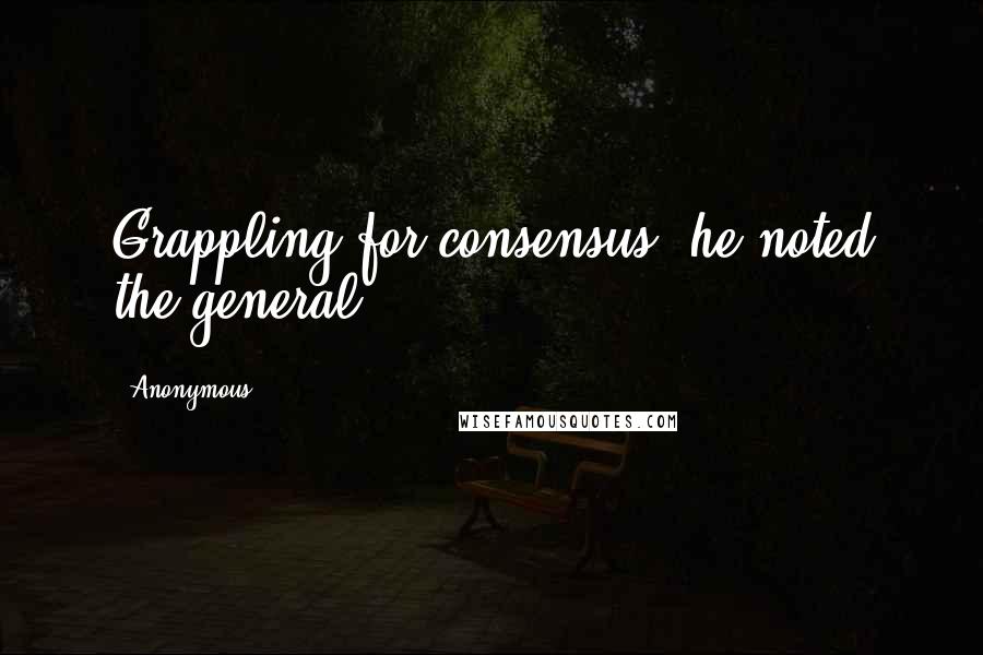 Anonymous Quotes: Grappling for consensus, he noted the general