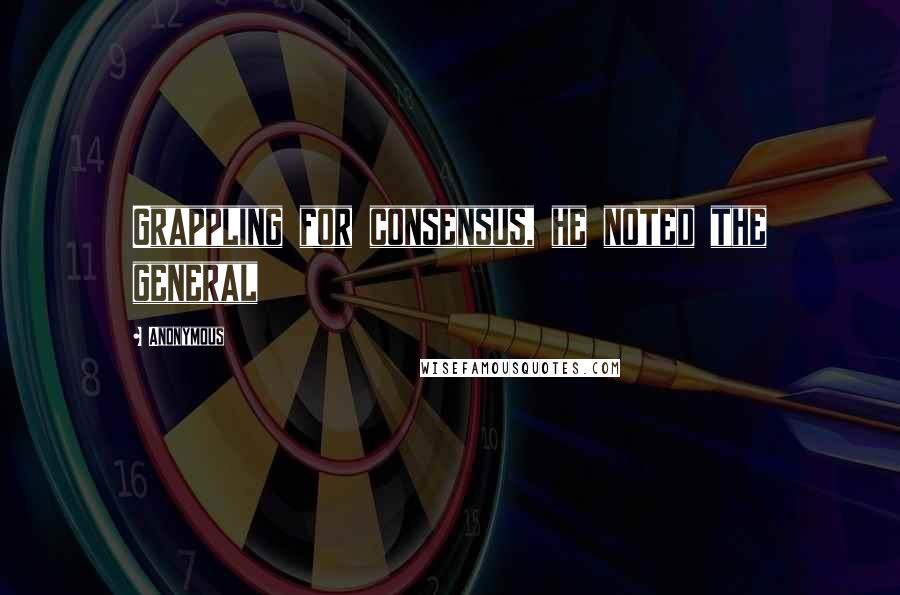 Anonymous Quotes: Grappling for consensus, he noted the general