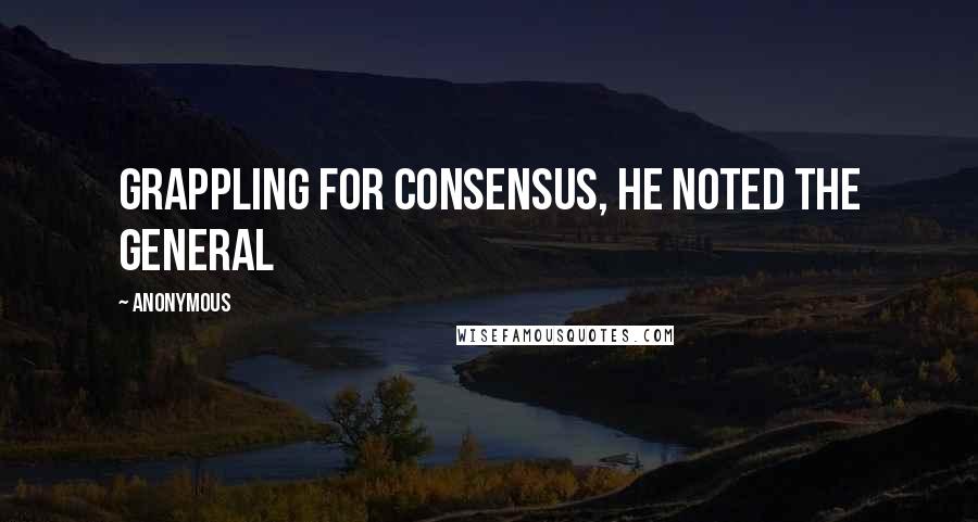 Anonymous Quotes: Grappling for consensus, he noted the general