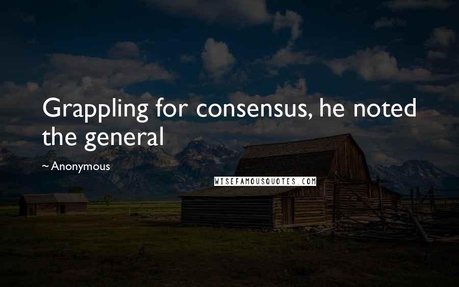 Anonymous Quotes: Grappling for consensus, he noted the general