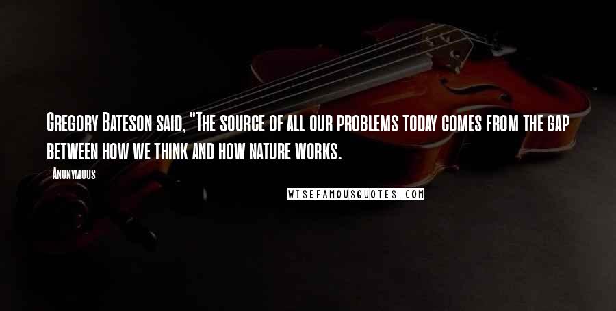 Anonymous Quotes: Gregory Bateson said, "The source of all our problems today comes from the gap between how we think and how nature works.