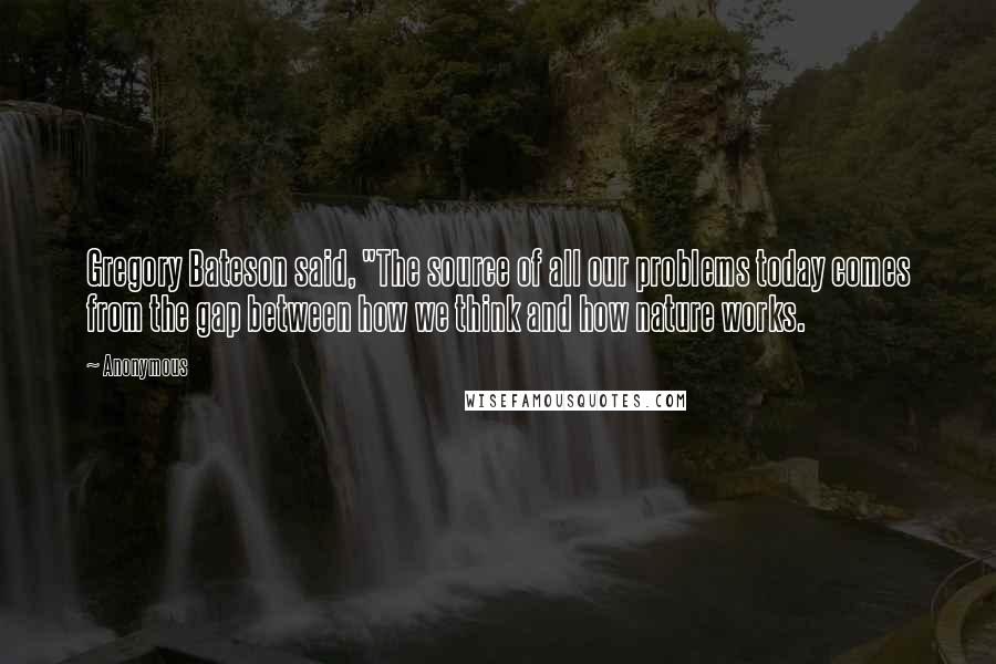 Anonymous Quotes: Gregory Bateson said, "The source of all our problems today comes from the gap between how we think and how nature works.