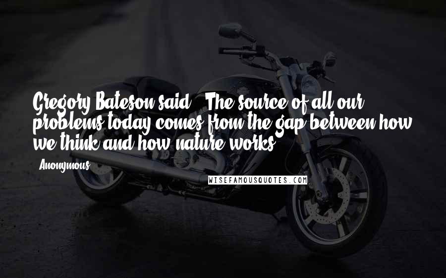 Anonymous Quotes: Gregory Bateson said, "The source of all our problems today comes from the gap between how we think and how nature works.