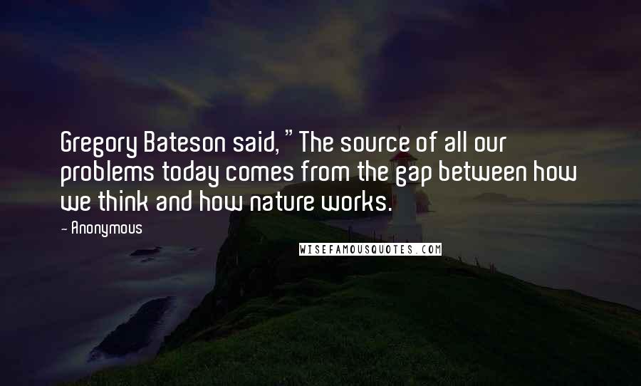 Anonymous Quotes: Gregory Bateson said, "The source of all our problems today comes from the gap between how we think and how nature works.